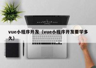 vue小程序开发（vue小程序开发要学多久）